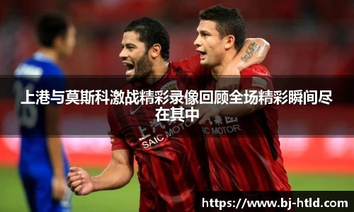 上港与莫斯科激战精彩录像回顾全场精彩瞬间尽在其中